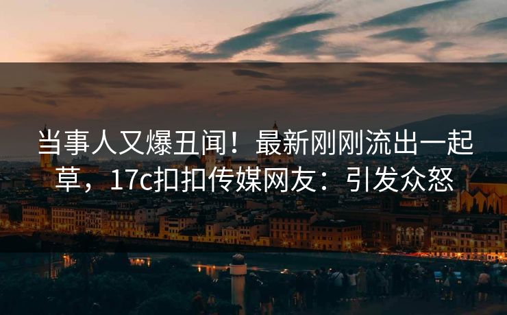 当事人又爆丑闻！最新刚刚流出一起草，17c扣扣传媒网友：引发众怒
