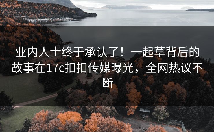 业内人士终于承认了！一起草背后的故事在17c扣扣传媒曝光，全网热议不断