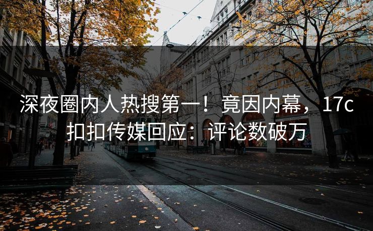 深夜圈内人热搜第一！竟因内幕，17c扣扣传媒回应：评论数破万