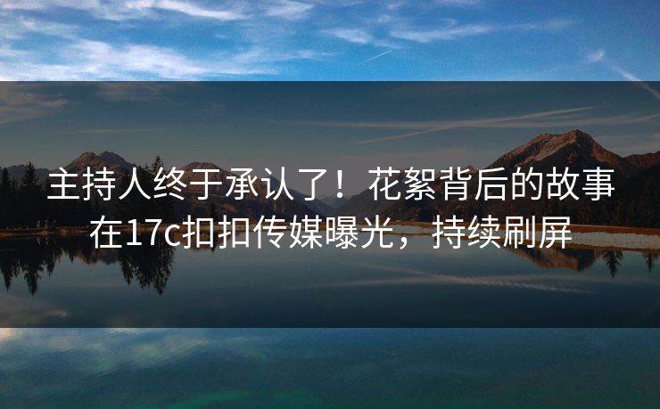 主持人终于承认了！花絮背后的故事在17c扣扣传媒曝光，持续刷屏