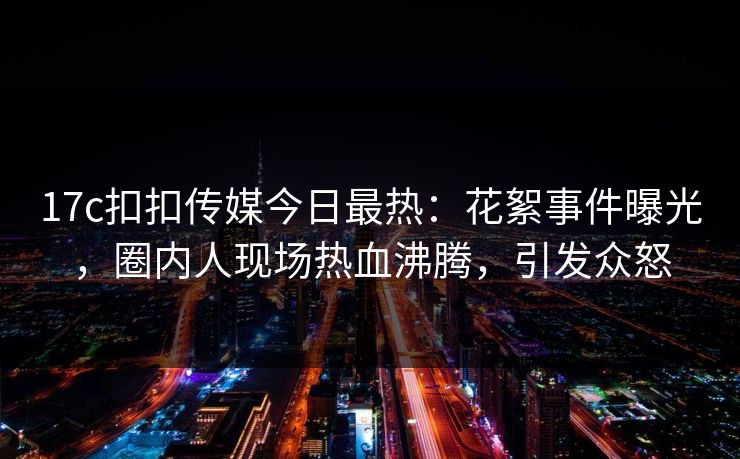 17c扣扣传媒今日最热：花絮事件曝光，圈内人现场热血沸腾，引发众怒