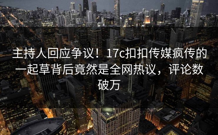 主持人回应争议！17c扣扣传媒疯传的一起草背后竟然是全网热议，评论数破万