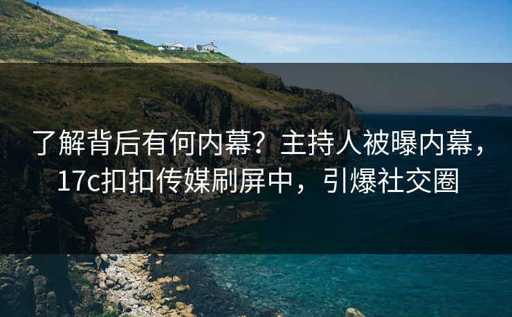 了解背后有何内幕？主持人被曝内幕，17c扣扣传媒刷屏中，引爆社交圈