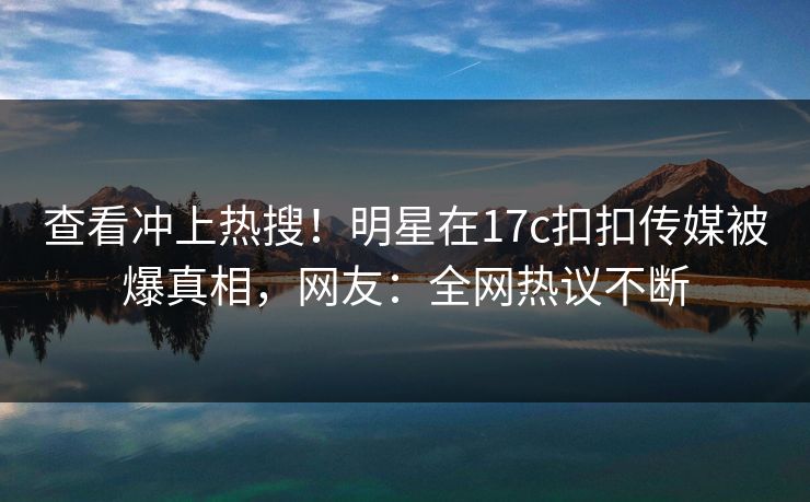 查看冲上热搜！明星在17c扣扣传媒被爆真相，网友：全网热议不断