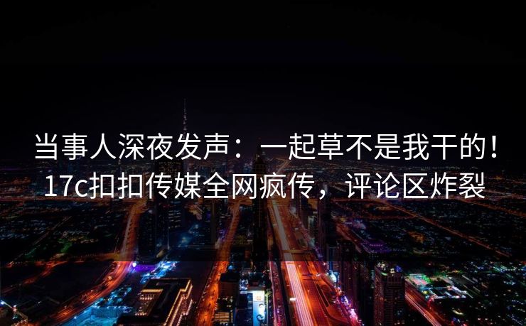 当事人深夜发声：一起草不是我干的！17c扣扣传媒全网疯传，评论区炸裂