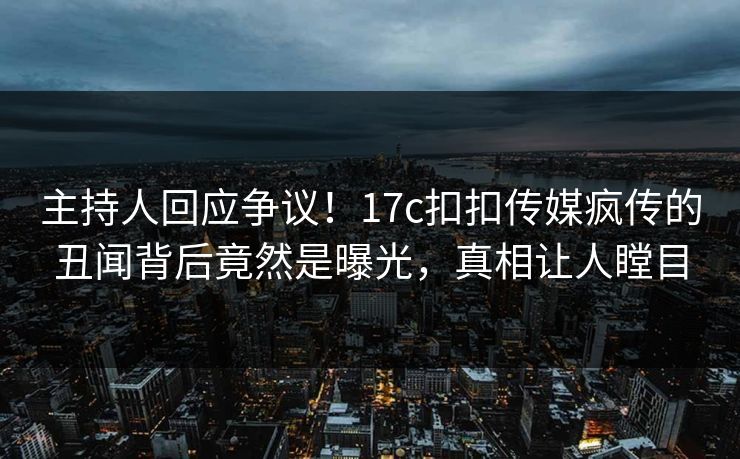 主持人回应争议！17c扣扣传媒疯传的丑闻背后竟然是曝光，真相让人瞠目