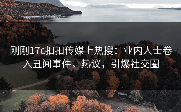 刚刚17c扣扣传媒上热搜：业内人士卷入丑闻事件，热议，引爆社交圈