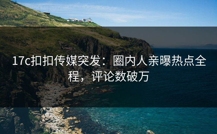 17c扣扣传媒突发：圈内人亲曝热点全程，评论数破万