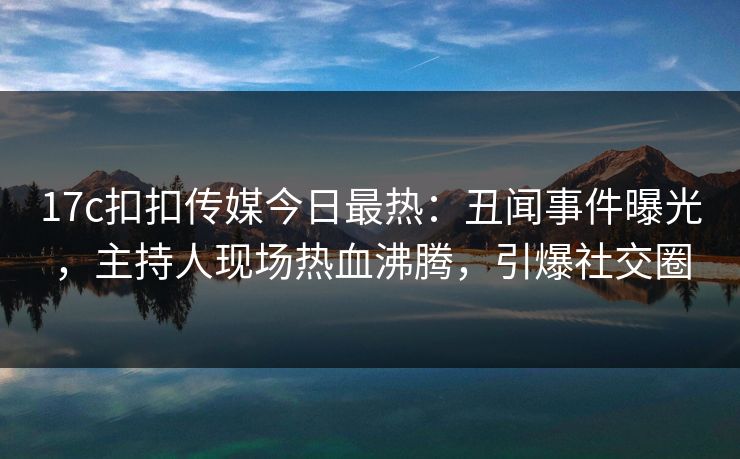 17c扣扣传媒今日最热：丑闻事件曝光，主持人现场热血沸腾，引爆社交圈