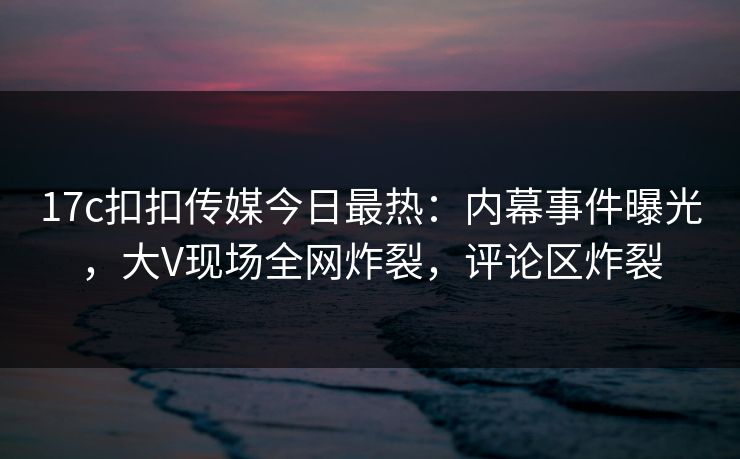 17c扣扣传媒今日最热：内幕事件曝光，大V现场全网炸裂，评论区炸裂