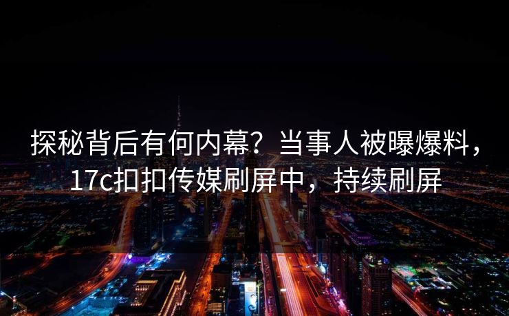 探秘背后有何内幕？当事人被曝爆料，17c扣扣传媒刷屏中，持续刷屏