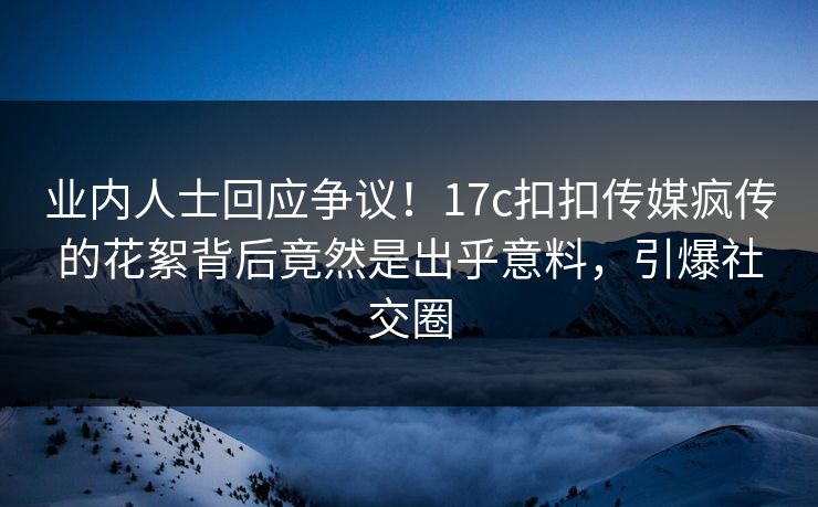 业内人士回应争议！17c扣扣传媒疯传的花絮背后竟然是出乎意料，引爆社交圈