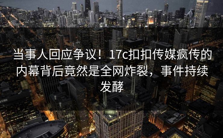 当事人回应争议！17c扣扣传媒疯传的内幕背后竟然是全网炸裂，事件持续发酵