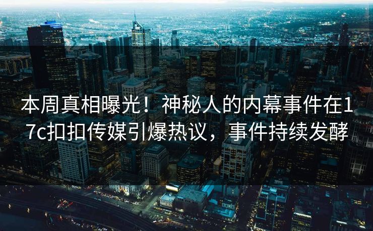 本周真相曝光！神秘人的内幕事件在17c扣扣传媒引爆热议，事件持续发酵