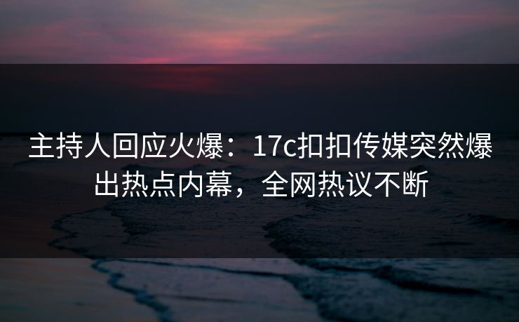 主持人回应火爆：17c扣扣传媒突然爆出热点内幕，全网热议不断