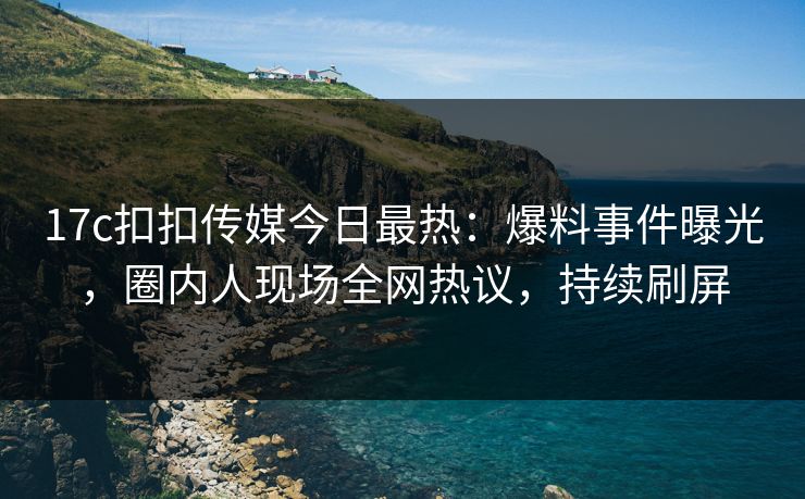 17c扣扣传媒今日最热：爆料事件曝光，圈内人现场全网热议，持续刷屏