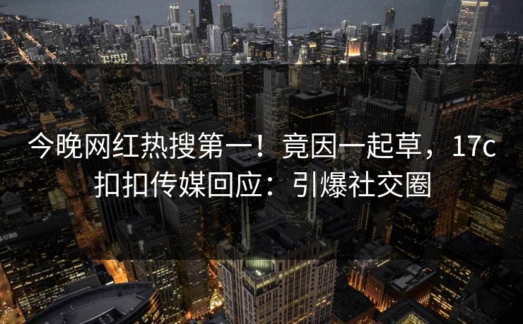 今晚网红热搜第一！竟因一起草，17c扣扣传媒回应：引爆社交圈