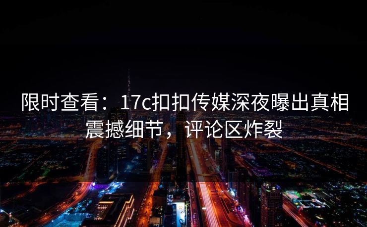 限时查看：17c扣扣传媒深夜曝出真相震撼细节，评论区炸裂