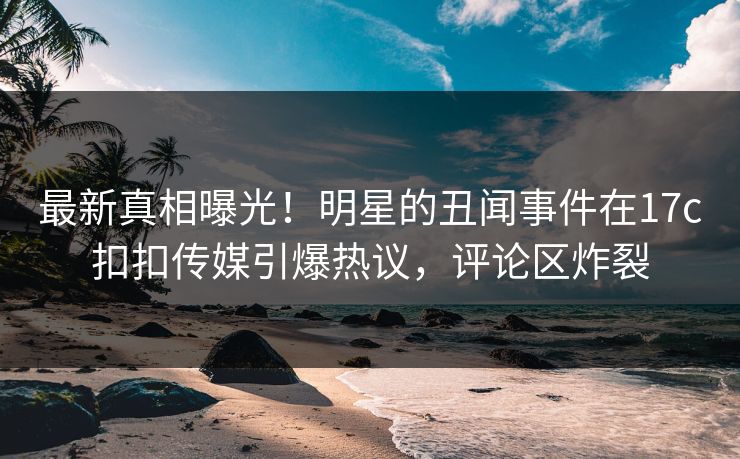 最新真相曝光！明星的丑闻事件在17c扣扣传媒引爆热议，评论区炸裂