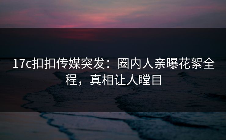 17c扣扣传媒突发：圈内人亲曝花絮全程，真相让人瞠目