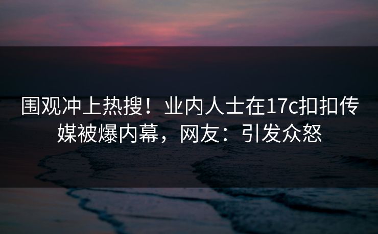 围观冲上热搜！业内人士在17c扣扣传媒被爆内幕，网友：引发众怒
