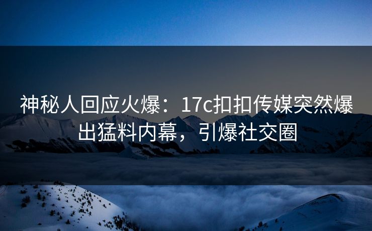 神秘人回应火爆：17c扣扣传媒突然爆出猛料内幕，引爆社交圈