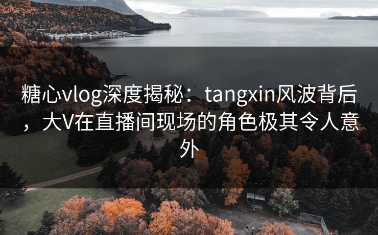 糖心vlog深度揭秘：tangxin风波背后，大V在直播间现场的角色极其令人意外