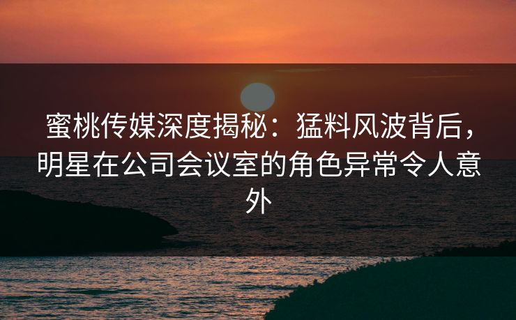 蜜桃传媒深度揭秘：猛料风波背后，明星在公司会议室的角色异常令人意外
