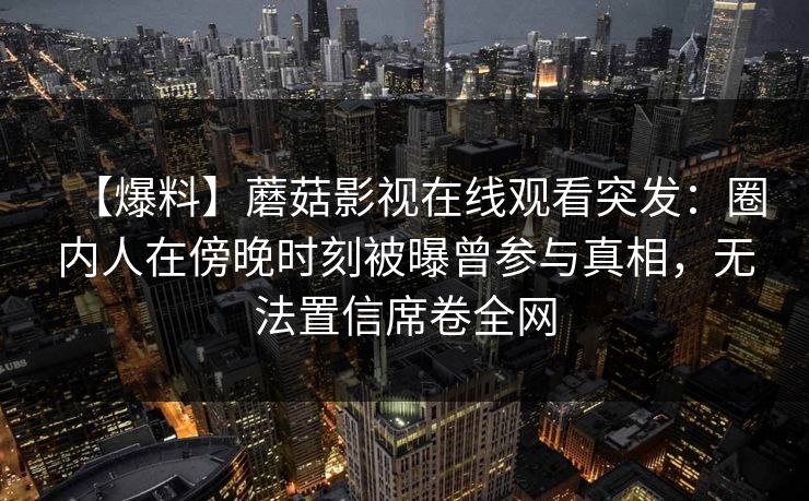 【爆料】蘑菇影视在线观看突发：圈内人在傍晚时刻被曝曾参与真相，无法置信席卷全网