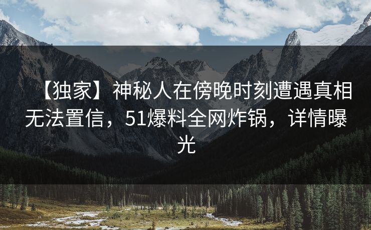 【独家】神秘人在傍晚时刻遭遇真相无法置信，51爆料全网炸锅，详情曝光