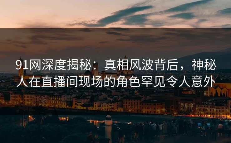 91网深度揭秘：真相风波背后，神秘人在直播间现场的角色罕见令人意外
