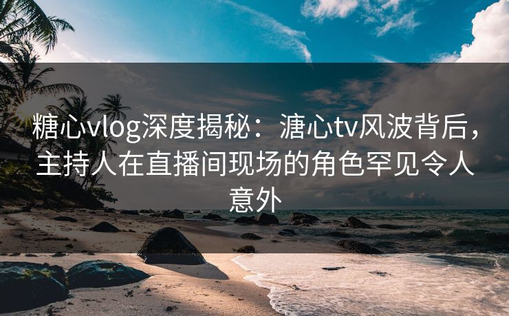 糖心vlog深度揭秘：溏心tv风波背后，主持人在直播间现场的角色罕见令人意外