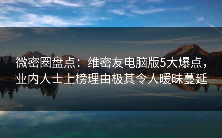 微密圈盘点：维密友电脑版5大爆点，业内人士上榜理由极其令人暧昧蔓延