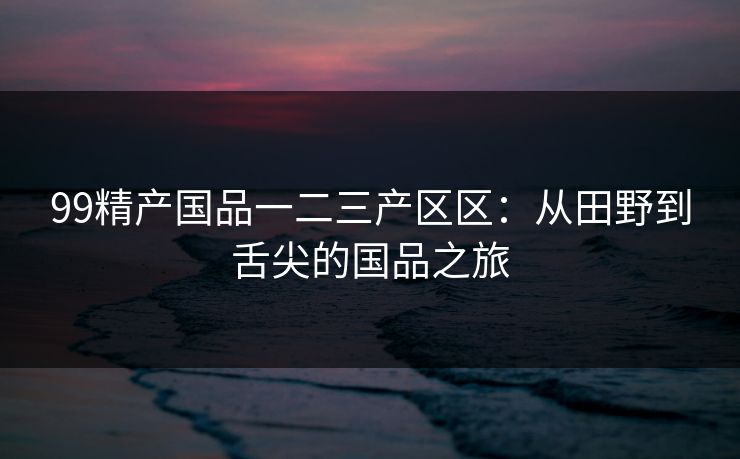 99精产国品一二三产区区：从田野到舌尖的国品之旅