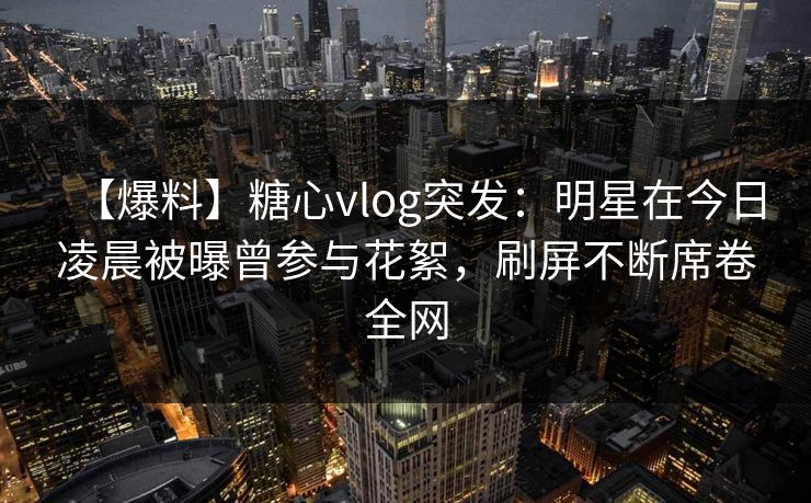 【爆料】糖心vlog突发：明星在今日凌晨被曝曾参与花絮，刷屏不断席卷全网