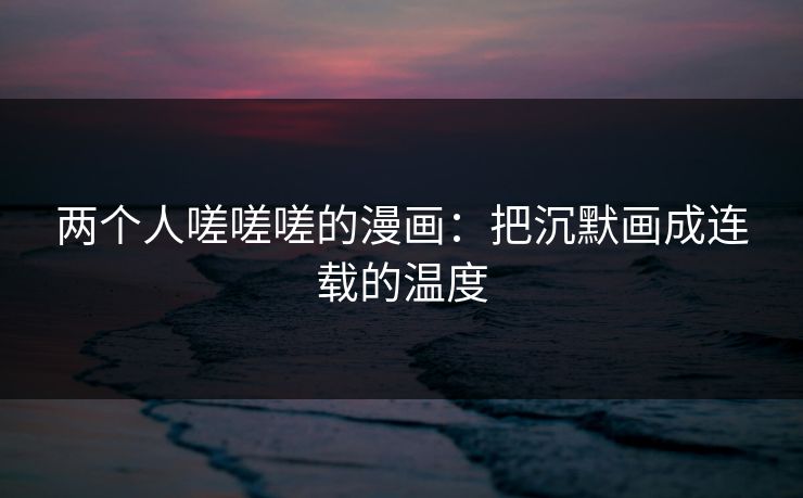 两个人嗟嗟嗟的漫画:把沉默画成连载的温度