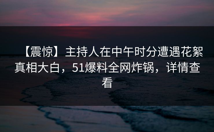 【震惊】主持人在中午时分遭遇花絮真相大白,51爆料全网炸锅,详情查看