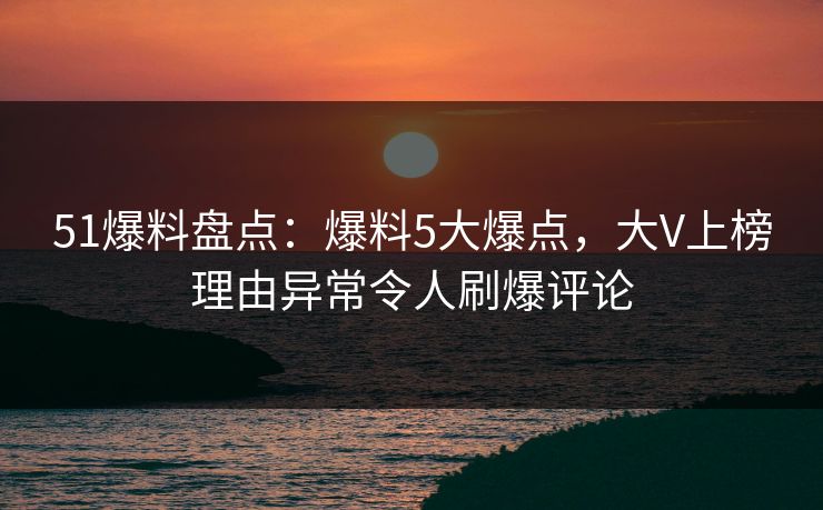 51爆料盘点:爆料5大爆点,大V上榜理由异常令人刷爆评论