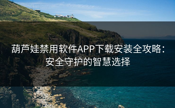 葫芦娃禁用软件APP下载安装全攻略:安全守护的智慧选择