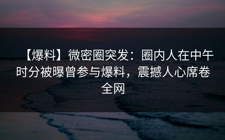 【爆料】微密圈突发:圈内人在中午时分被曝曾参与爆料,震撼人心席卷全网