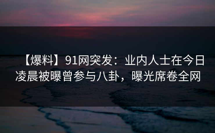 【爆料】91网突发:业内人士在今日凌晨被曝曾参与八卦,曝光席卷全网