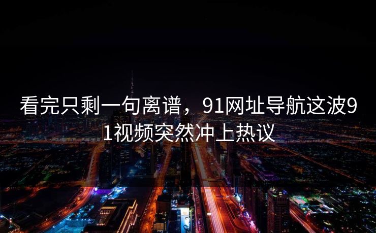 看完只剩一句离谱，91网址导航这波91视频突然冲上热议