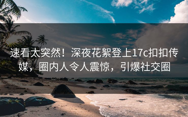 速看太突然！深夜花絮登上17c扣扣传媒，圈内人令人震惊，引爆社交圈