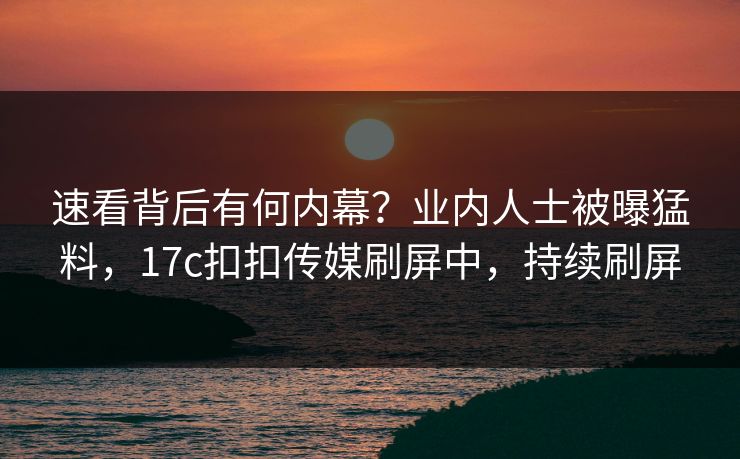 速看背后有何内幕？业内人士被曝猛料，17c扣扣传媒刷屏中，持续刷屏