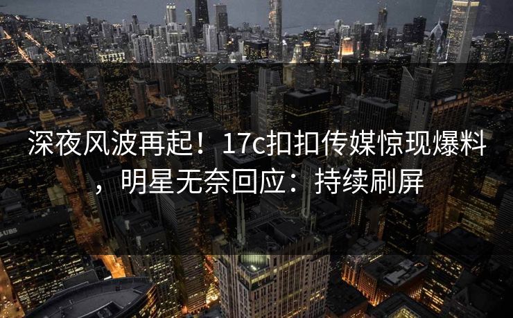 深夜风波再起！17c扣扣传媒惊现爆料，明星无奈回应：持续刷屏