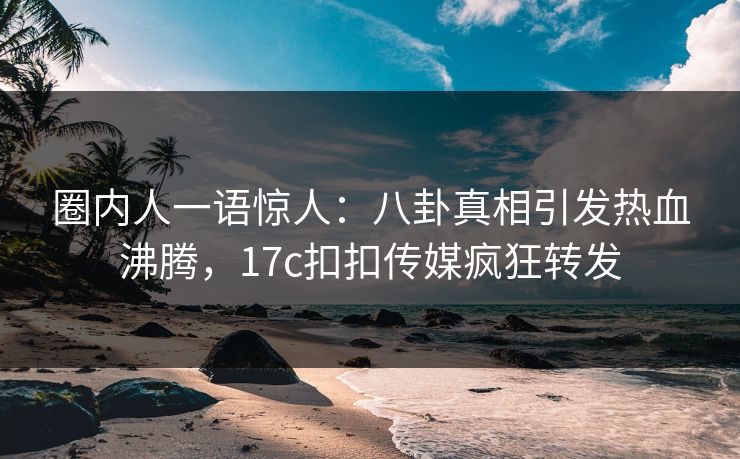 圈内人一语惊人：八卦真相引发热血沸腾，17c扣扣传媒疯狂转发