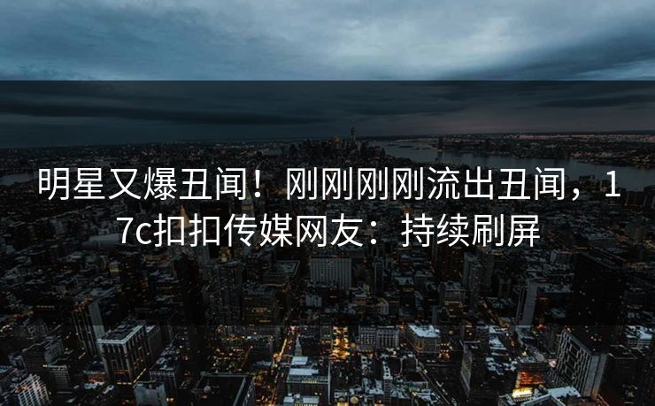 明星又爆丑闻！刚刚刚刚流出丑闻，17c扣扣传媒网友：持续刷屏