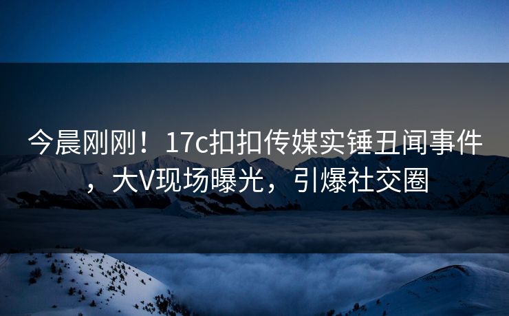 今晨刚刚！17c扣扣传媒实锤丑闻事件，大V现场曝光，引爆社交圈