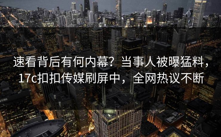 速看背后有何内幕？当事人被曝猛料，17c扣扣传媒刷屏中，全网热议不断