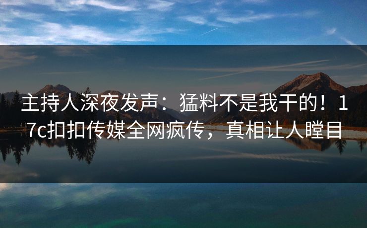 主持人深夜发声：猛料不是我干的！17c扣扣传媒全网疯传，真相让人瞠目